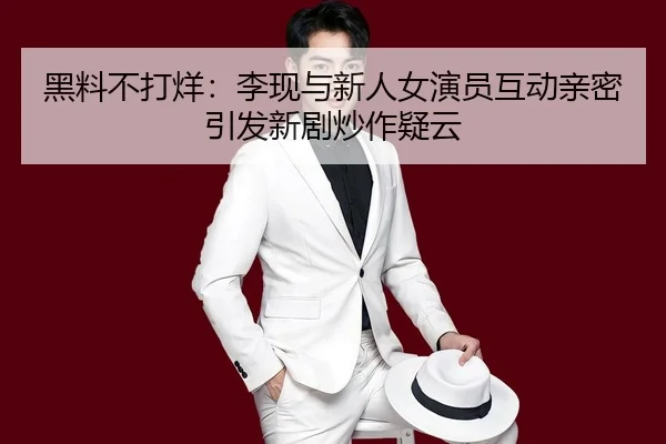 黑料不打烊：李现与新人女演员互动亲密引发新剧炒作疑云